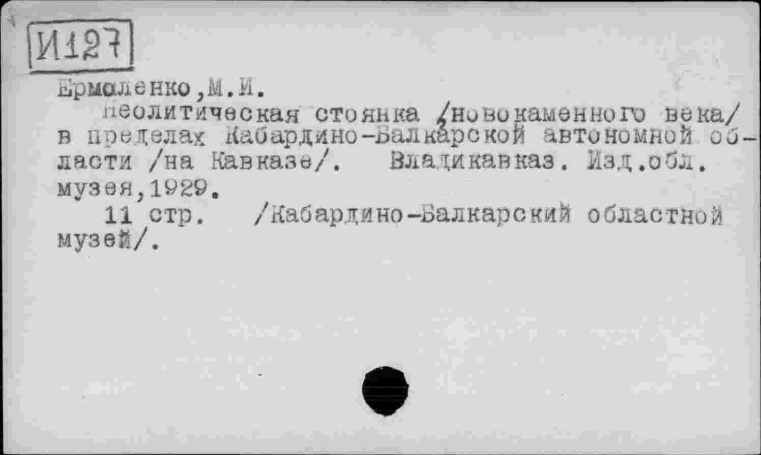 ﻿И121
Ермоленко ,М.И.
неолитическая стоянка /ново каменного века/ в пределах Кабардино-Балкарской автономной области /на Кавказе/. Владикавказ. Изд.обл. музея,1929.
11 стр. /Кабардино-Балкарский областной музей/.